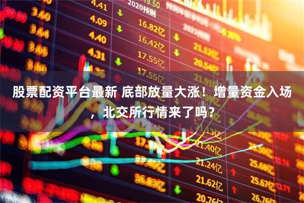 股票配资平台最新 底部放量大涨！增量资金入场，北交所行情来了吗？