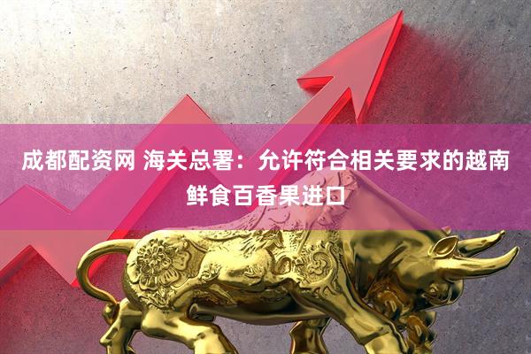 成都配资网 海关总署：允许符合相关要求的越南鲜食百香果进口