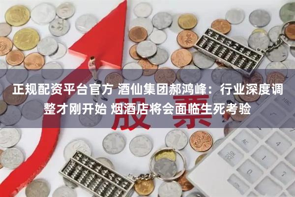 正规配资平台官方 酒仙集团郝鸿峰：行业深度调整才刚开始 烟酒店将会面临生死考验