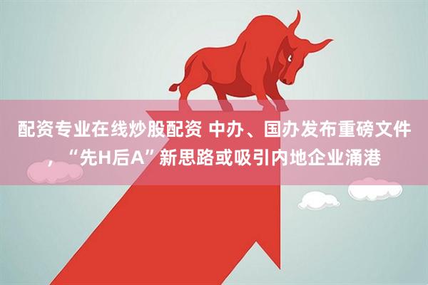 配资专业在线炒股配资 中办、国办发布重磅文件，“先H后A”新思路或吸引内地企业涌港