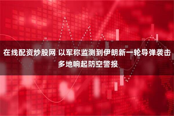在线配资炒股网 以军称监测到伊朗新一轮导弹袭击 多地响起防空警报