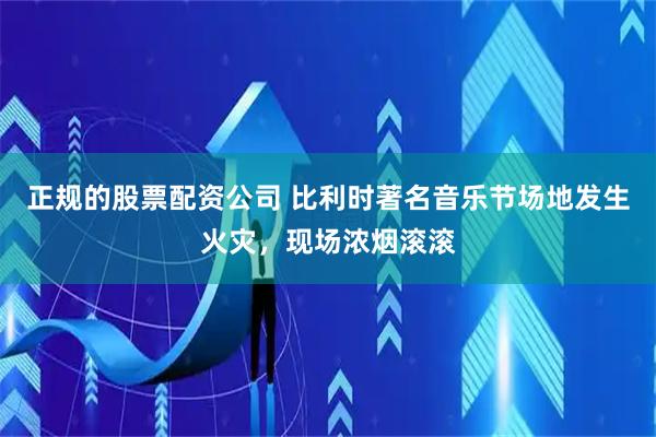 正规的股票配资公司 比利时著名音乐节场地发生火灾，现场浓烟滚滚