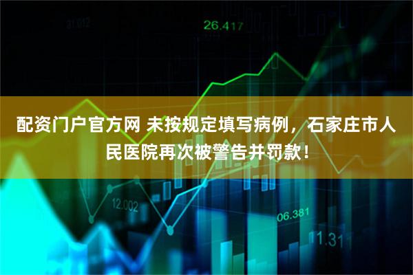 配资门户官方网 未按规定填写病例，石家庄市人民医院再次被警告并罚款！