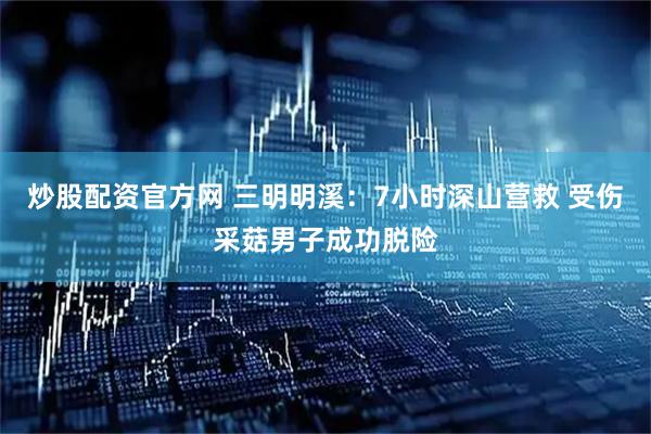 炒股配资官方网 三明明溪：7小时深山营救 受伤采菇男子成功脱险