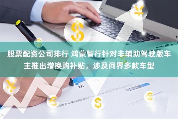 股票配资公司排行 鸿蒙智行针对非辅助驾驶版车主推出增换购补贴，涉及问界多款车型