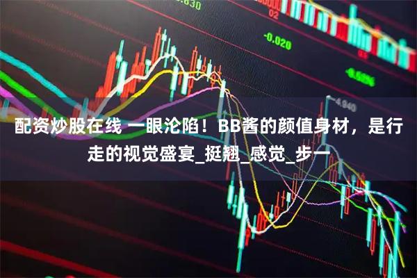 配资炒股在线 一眼沦陷！BB酱的颜值身材，是行走的视觉盛宴_挺翘_感觉_步一