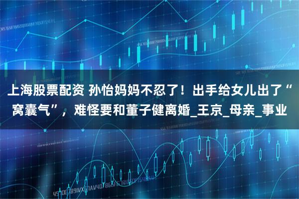 上海股票配资 孙怡妈妈不忍了！出手给女儿出了“窝囊气”，难怪要和董子健离婚_王京_母亲_事业