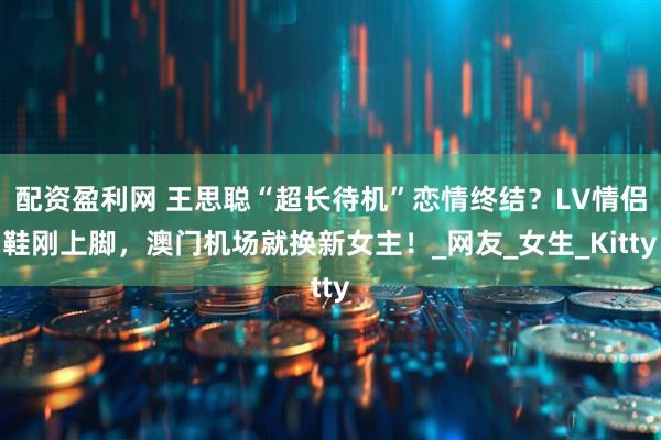 配资盈利网 王思聪“超长待机”恋情终结？LV情侣鞋刚上脚，澳门机场就换新女主！_网友_女生_Kitty
