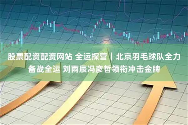 股票配资配资网站 全运探营｜北京羽毛球队全力备战全运 刘雨辰冯彦哲领衔冲击金牌