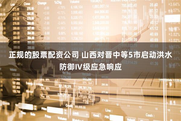正规的股票配资公司 山西对晋中等5市启动洪水防御Ⅳ级应急响应