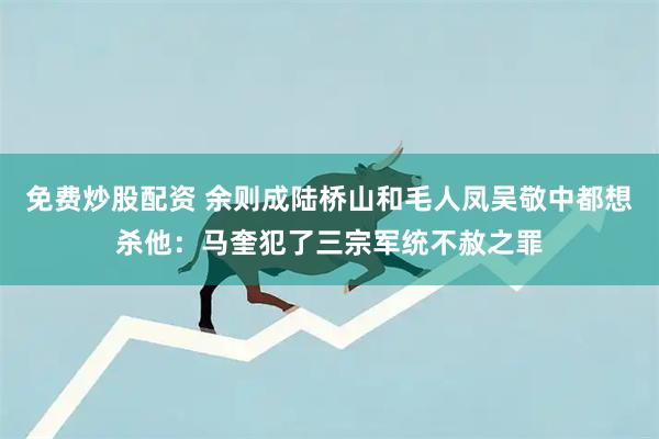 免费炒股配资 余则成陆桥山和毛人凤吴敬中都想杀他：马奎犯了三宗军统不赦之罪