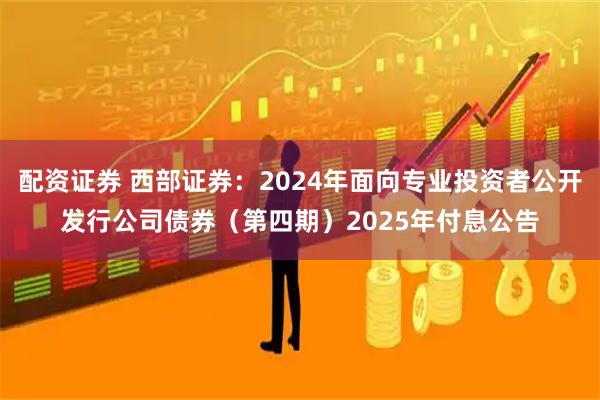 配资证券 西部证券：2024年面向专业投资者公开发行公司债券（第四期）2025年付息公告