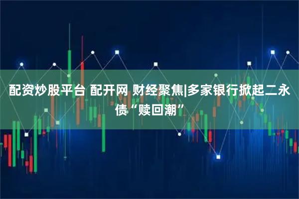 配资炒股平台 配开网 财经聚焦|多家银行掀起二永债“赎回潮”