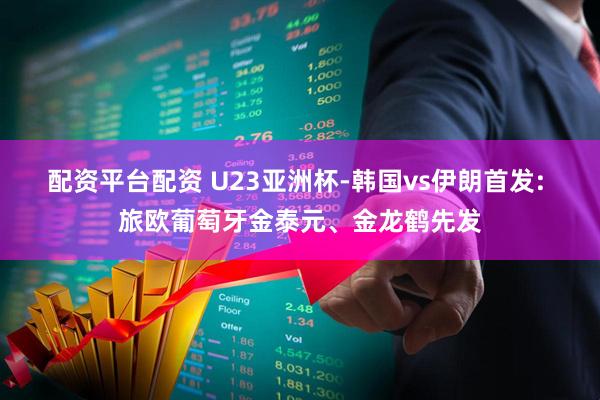 配资平台配资 U23亚洲杯-韩国vs伊朗首发: 旅欧葡萄牙金泰元、金龙鹤先发