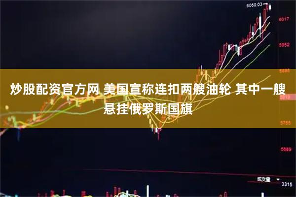 炒股配资官方网 美国宣称连扣两艘油轮 其中一艘悬挂俄罗斯国旗